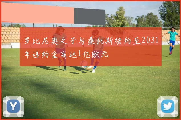 罗比尼奥之子与桑托斯续约至2031年违约金高达1亿欧元
