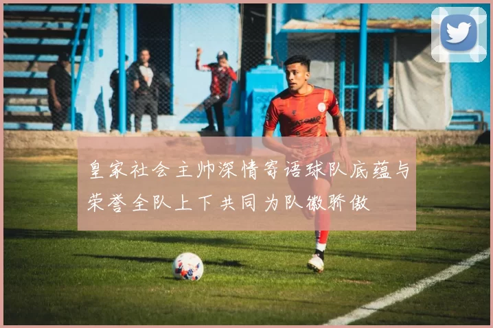 皇家社会主帅深情寄语球队底蕴与荣誉全队上下共同为队徽骄傲