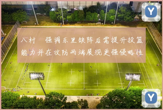 八村塁强调东里缺阵后需提升投篮能力并在攻防两端展现更强侵略性