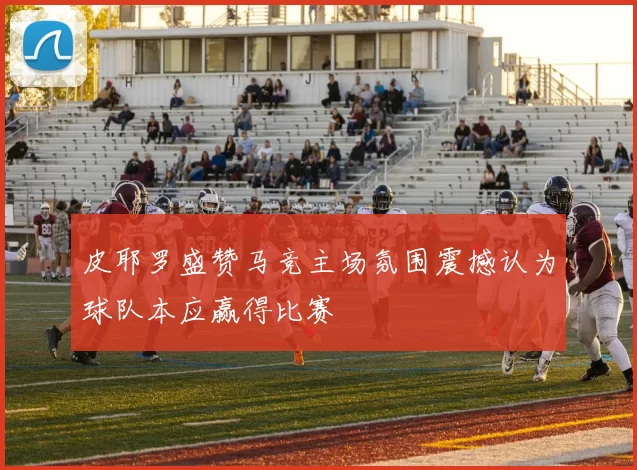 皮耶罗盛赞马竞主场氛围震撼认为球队本应赢得比赛