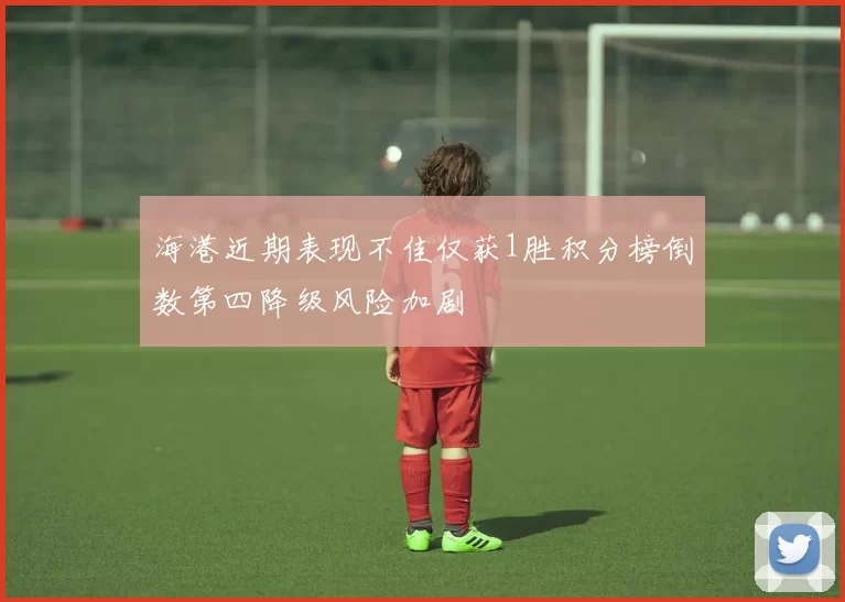 海港近期表现不佳仅获1胜积分榜倒数第四降级风险加剧