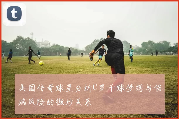美国传奇球星分析C罗千球梦想与伤病风险的微妙关系