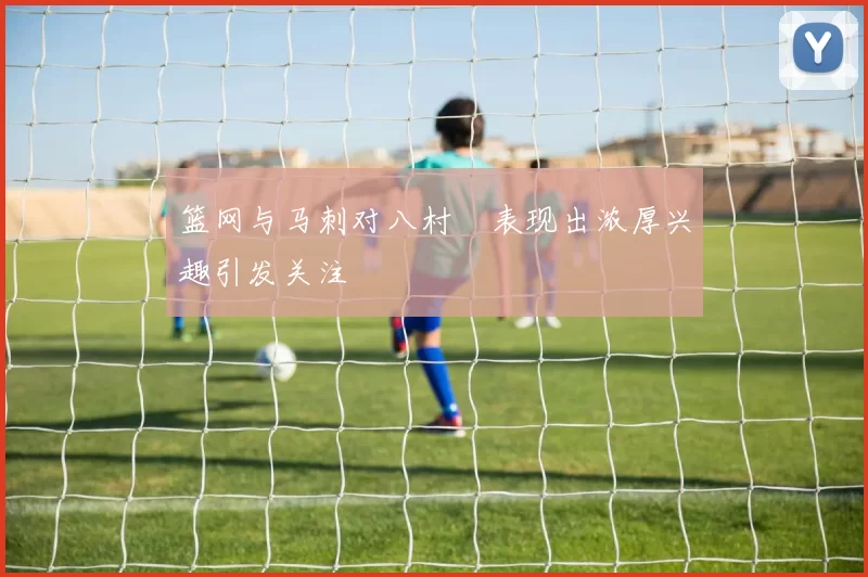 篮网与马刺对八村塁表现出浓厚兴趣引发关注