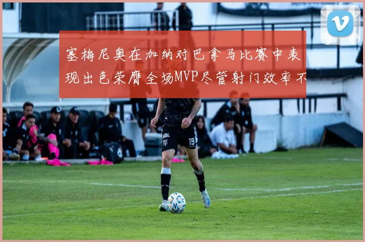 塞梅尼奥在加纳对巴拿马比赛中表现出色荣膺全场MVP尽管射门效率不佳