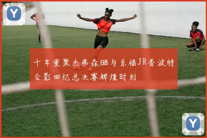 十年重聚杰弗森晒与乐福JR香波特合影回忆总决赛辉煌时刻