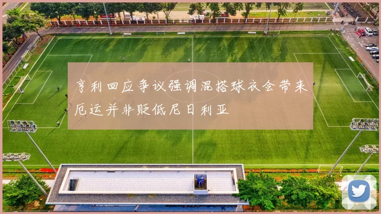 亨利回应争议强调混搭球衣会带来厄运并非贬低尼日利亚