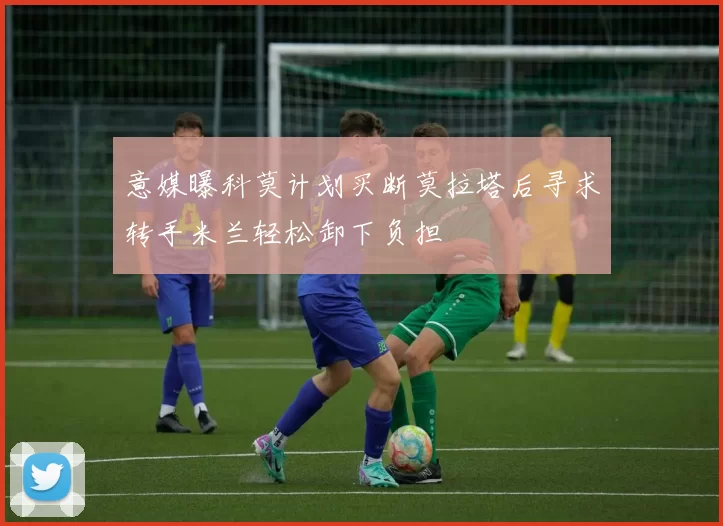 意媒曝科莫计划买断莫拉塔后寻求转手米兰轻松卸下负担