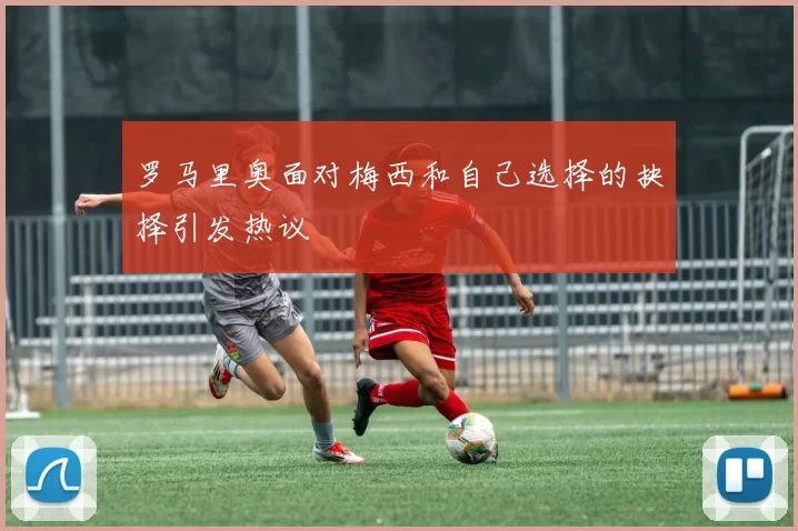 罗马里奥面对梅西和自己选择的抉择引发热议
