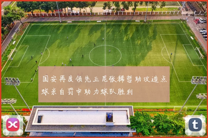 国安再度领先玉昆张稀哲助攻造点球亲自罚中助力球队胜利