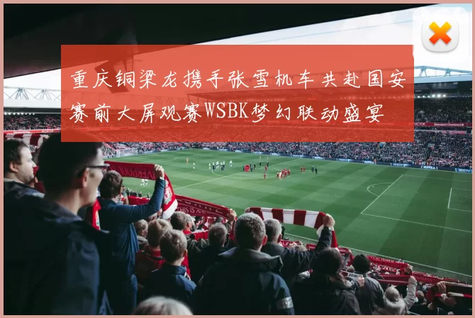 重庆铜梁龙携手张雪机车共赴国安赛前大屏观赛WSBK梦幻联动盛宴