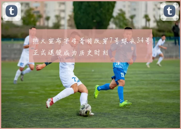 热火宣布字母哥将改穿7号球衣34号正式退役成为历史时刻