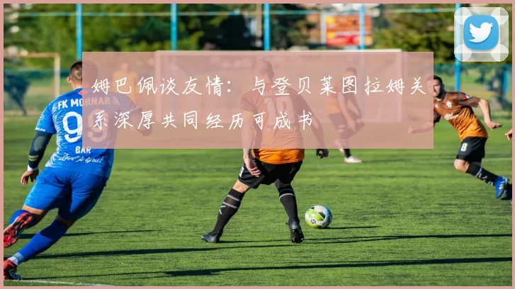 姆巴佩谈友情：与登贝莱图拉姆关系深厚共同经历可成书