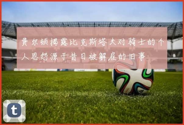 费尔顿揭露比克斯塔夫对骑士的个人恩怨源于昔日被解雇的旧事