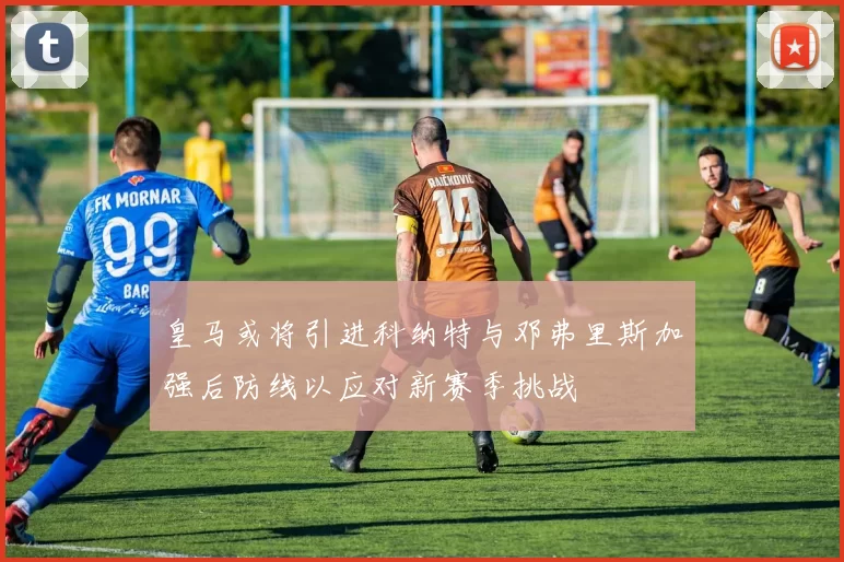 皇马或将引进科纳特与邓弗里斯加强后防线以应对新赛季挑战